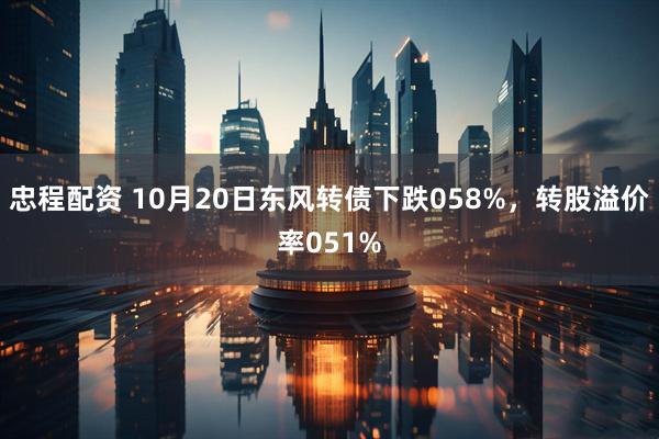 忠程配资 10月20日东风转债下跌058%，转股溢价率051%