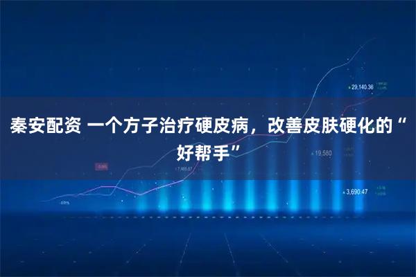 秦安配资 一个方子治疗硬皮病，改善皮肤硬化的“好帮手”