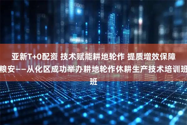 亚新T+0配资 技术赋能耕地轮作 提质增效保障粮安——从化区成功举办耕地轮作休耕生产技术培训班