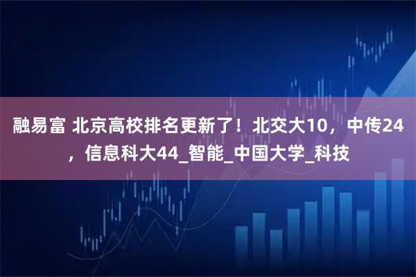 融易富 北京高校排名更新了！北交大10，中传24，信息科大44_智能_中国大学_科技