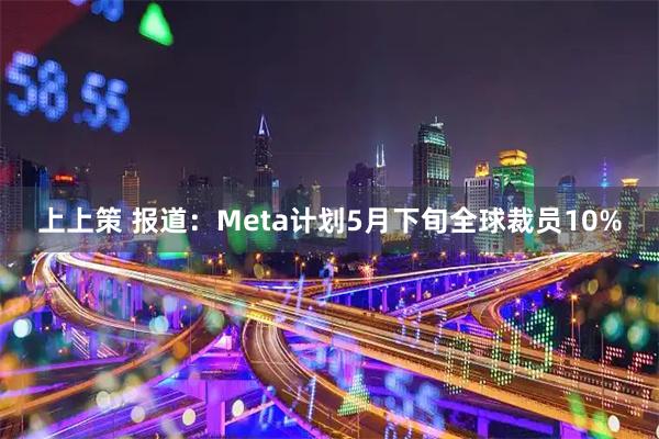 上上策 报道：Meta计划5月下旬全球裁员10%