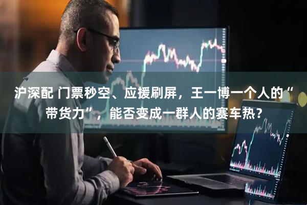 沪深配 门票秒空、应援刷屏，王一博一个人的“带货力”，能否变成一群人的赛车热？