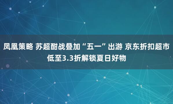 凤凰策略 苏超酣战叠加“五一”出游 京东折扣超市低至3.3折解锁夏日好物