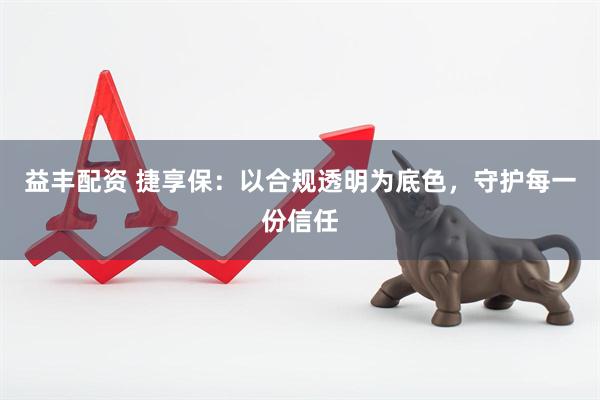 益丰配资 捷享保：以合规透明为底色，守护每一份信任