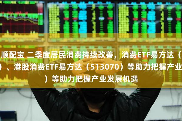 顺配宝 二季度居民消费持续改善，消费ETF易方达（159798）、港股消费ETF易方达（513070）等助力把握产业发展机遇