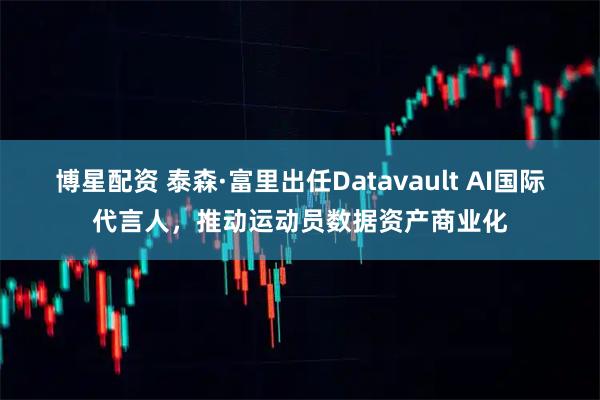 博星配资 泰森·富里出任Datavault AI国际代言人，推动运动员数据资产商业化