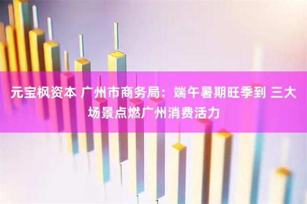 元宝枫资本 广州市商务局：端午暑期旺季到 三大场景点燃广州消费活力