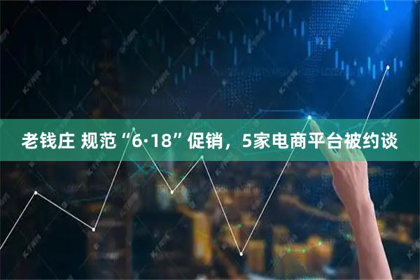 老钱庄 规范“6·18”促销，5家电商平台被约谈