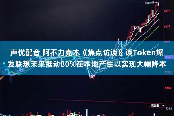 声优配音 阿不力克木《焦点访谈》谈Token爆发联想未来推动80%在本地产生以实现大幅降本