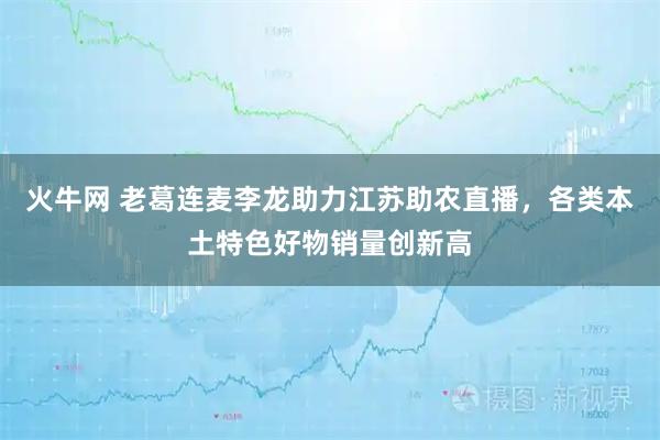 火牛网 老葛连麦李龙助力江苏助农直播，各类本土特色好物销量创新高