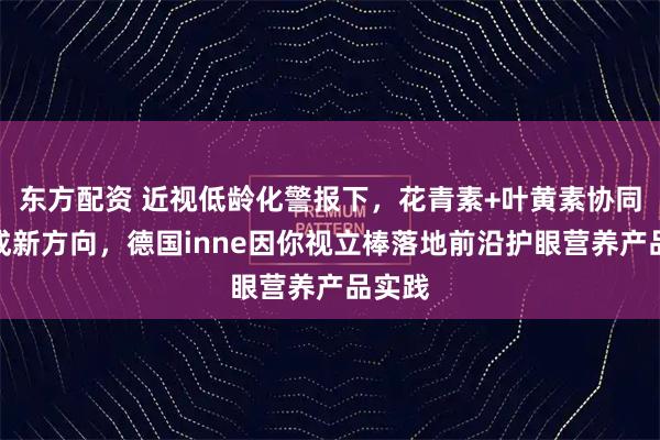 东方配资 近视低龄化警报下，花青素+叶黄素协同护眼成新方向，德国inne因你视立棒落地前沿护眼营养产品实践