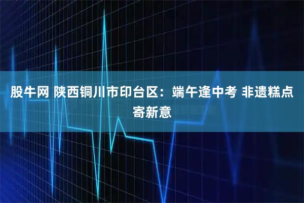 股牛网 陕西铜川市印台区：端午逢中考 非遗糕点寄新意