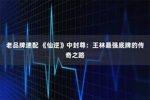 老品牌速配 《仙逆》中封尊：王林最强底牌的传奇之路