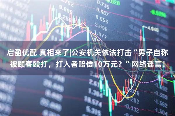 启盈优配 真相来了|公安机关依法打击“男子自称被顾客殴打,打人者赔偿10万元?”网络谣言!