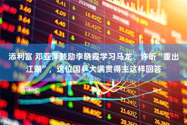添利富 邓亚萍鼓励李晓霞学习马龙、许昕“重出江湖”，这位国乒大满贯得主这样回答