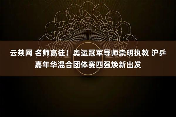 云燚网 名师高徒!奥运冠军导师崇明执教 沪乒嘉年华混合团体赛四强焕新出发