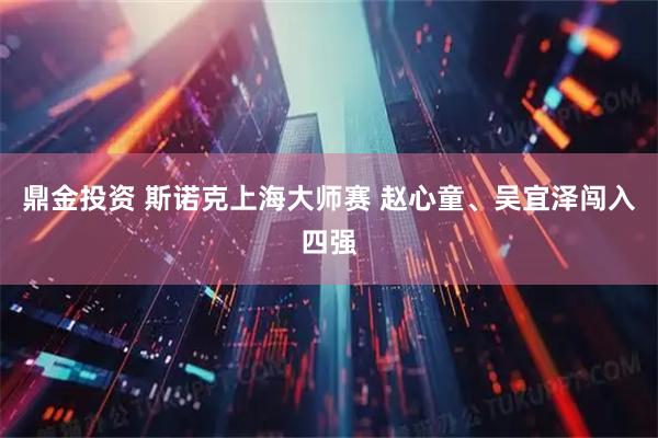 鼎金投资 斯诺克上海大师赛 赵心童、吴宜泽闯入四强