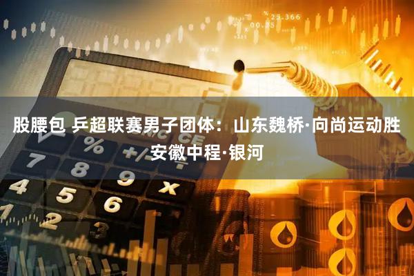 股腰包 乒超联赛男子团体：山东魏桥·向尚运动胜安徽中程·银河